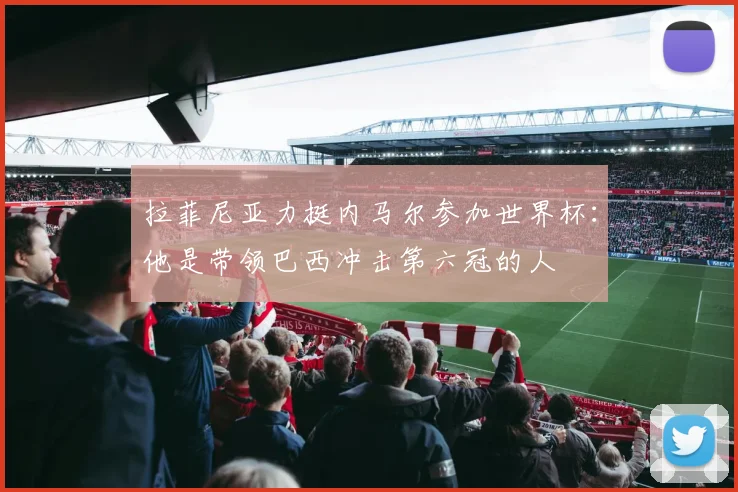 拉菲尼亚力挺内马尔参加世界杯：他是带领巴西冲击第六冠的人