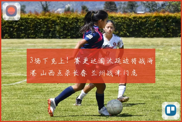 3场下克上！赛更达淘汰延边将战海港 山西点杀长春 兰州战津门虎