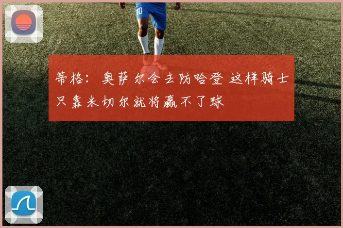 蒂格：奥萨尔会去防哈登 这样骑士只靠米切尔就将赢不了球